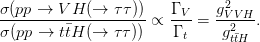                                2
&sigma;(pp-&rarr;--V-H-(&rarr;--&tau;&tau;)) &prop; &Gamma;-V = g-VVH-.
&sigma;(pp &rarr;  t�tH (&rarr;  &tau; &tau;))    &Gamma; t   g2t�tH
